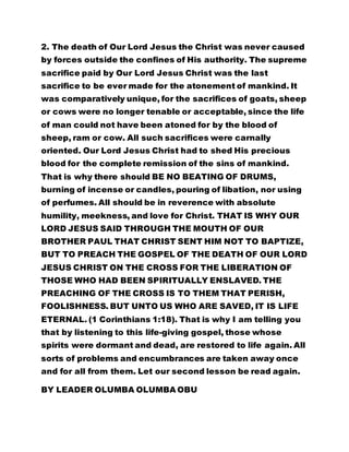 2. The death of Our Lord Jesus the Christ was never caused 
by forces outside the confines of His authority. The supreme 
sacrifice paid by Our Lord Jesus Christ was the last 
sacrifice to be ever made for the atonement of mankind. It 
was comparatively unique, for the sacrifices of goats, sheep 
or cows were no longer tenable or acceptable, since the life 
of man could not have been atoned for by the blood of 
sheep, ram or cow. All such sacrifices were carnally 
oriented. Our Lord Jesus Christ had to shed His precious 
blood for the complete remission of the sins of mankind. 
That is why there should BE NO BEATING OF DRUMS, 
burning of incense or candles, pouring of libation, nor using 
of perfumes. All should be in reverence with absolute 
humility, meekness, and love for Christ. THAT IS WHY OUR 
LORD JESUS SAID THROUGH THE MOUTH OF OUR 
BROTHER PAUL THAT CHRIST SENT HIM NOT TO BAPTIZE, 
BUT TO PREACH THE GOSPEL OF THE DEATH OF OUR LORD 
JESUS CHRIST ON THE CROSS FOR THE LIBERATION OF 
THOSE WHO HAD BEEN SPIRITUALLY ENSLAVED. THE 
PREACHING OF THE CROSS IS TO THEM THAT PERISH, 
FOOLISHNESS. BUT UNTO US WHO ARE SAVED, IT IS LIFE 
ETERNAL. (1 Corinthians 1:18). That is why I am telling you 
that by listening to this life-giving gospel, those whose 
spirits were dormant and dead, are restored to life again. All 
sorts of problems and encumbrances are taken away once 
and for all from them. Let our second lesson be read again. 
BY LEADER OLUMBA OLUMBA OBU 
 