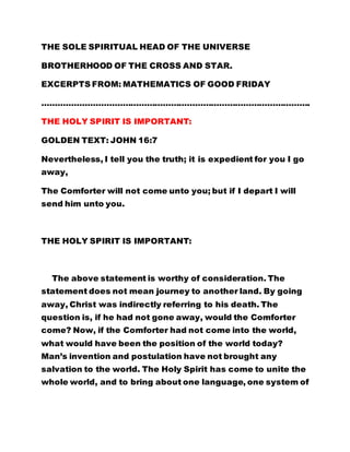 THE SOLE SPIRITUAL HEAD OF THE UNIVERSE 
BROTHERHOOD OF THE CROSS AND STAR. 
EXCERPTS FROM: MATHEMATICS OF GOOD FRIDAY 
………………………………………………………………………………………. 
THE HOLY SPIRIT IS IMPORTANT: 
GOLDEN TEXT: JOHN 16:7 
Nevertheless, I tell you the truth; it is expedient for you I go 
away, 
The Comforter will not come unto you; but if I depart I will 
send him unto you. 
THE HOLY SPIRIT IS IMPORTANT: 
The above statement is worthy of consideration. The 
statement does not mean journey to another land. By going 
away, Christ was indirectly referring to his death. The 
question is, if he had not gone away, would the Comforter 
come? Now, if the Comforter had not come into the world, 
what would have been the position of the world today? 
Man’s invention and postulation have not brought any 
salvation to the world. The Holy Spirit has come to unite the 
whole world, and to bring about one language, one system of 
 