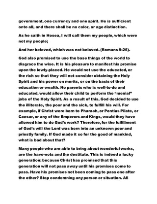 government, one currency and one spirit. He is sufficient 
onto all, and there shall be no color, or age distinction. 
As he saith in Hosea, I will call them my people, which were 
not my people; 
And her beloved, which was not beloved. (Romans 9:25). 
God also promised to use the base things of the world to 
disgrace the wise. It is his pleasure to manifest his promise 
upon the lowly-placed. He would not use the educated, or 
the rich so that they will not consider obtaining the Holy 
Spirit and his power on merits, or on the basis of their 
education or wealth. No parents who is well-to-do and 
educated, would allow their child to perform the “menial” 
jobs of the Holy Spirit. As a result of this, God decided to use 
the illiterate, the poor and the sick, to fulfill his will. For 
example, if Christ were born to Pharaoh, or Pontius Pilate, or 
Caesar, or any of the Emperors and Kings, would they have 
allowed him to do God’s work? Therefore, for the fulfillment 
of God’s will the Lord was born into an unknown poor and 
priestly family. If God made it so for the good of mankind, 
what is bad about that? 
Many people who are able to bring about wonderful works, 
are the have-nots and the destitute. This is indeed a lucky 
generation; because Christ has promised that this 
generation will not pass away until his promises come to 
pass. Have his promises not been coming to pass one after 
the other? Stop condemning any person or situation. All 
 
