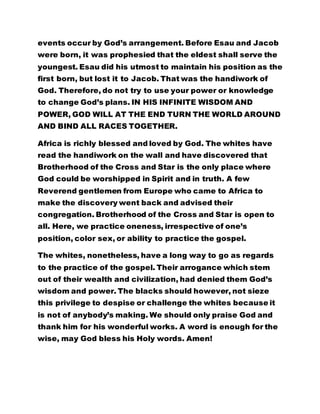 events occur by God’s arrangement. Before Esau and Jacob 
were born, it was prophesied that the eldest shall serve the 
youngest. Esau did his utmost to maintain his position as the 
first born, but lost it to Jacob. That was the handiwork of 
God. Therefore, do not try to use your power or knowledge 
to change God’s plans. IN HIS INFINITE WISDOM AND 
POWER, GOD WILL AT THE END TURN THE WORLD AROUND 
AND BIND ALL RACES TOGETHER. 
Africa is richly blessed and loved by God. The whites have 
read the handiwork on the wall and have discovered that 
Brotherhood of the Cross and Star is the only place where 
God could be worshipped in Spirit and in truth. A few 
Reverend gentlemen from Europe who came to Africa to 
make the discovery went back and advised their 
congregation. Brotherhood of the Cross and Star is open to 
all. Here, we practice oneness, irrespective of one’s 
position, color sex, or ability to practice the gospel. 
The whites, nonetheless, have a long way to go as regards 
to the practice of the gospel. Their arrogance which stem 
out of their wealth and civilization, had denied them God’s 
wisdom and power. The blacks should however, not sieze 
this privilege to despise or challenge the whites because it 
is not of anybody’s making. We should only praise God and 
thank him for his wonderful works. A word is enough for the 
wise, may God bless his Holy words. Amen! 
 