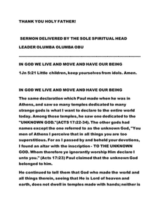 THANK YOU HOLY FATHER! 
SERMON DELIVERED BY THE SOLE SPIRITUAL HEAD 
LEADER OLUMBA OLUMBA OBU 
……………………………………………………………………………………… 
IN GOD WE LIVE AND MOVE AND HAVE OUR BEING 
1Jn 5:21 Little children, keep yourselves from idols. Amen. 
IN GOD WE LIVE AND MOVE AND HAVE OUR BEING 
The same declaration which Paul made when he was in 
Athens, and saw so many temples dedicated to many 
strange gods is what I want to declare to the entire world 
today. Among those temples, he saw one dedicated to the 
"UNKNOWN GOD."(ACTS 17:22-34). The other gods had 
names except the one referred to as the unknown God, "You 
men of Athens I perceive that in all things you are too 
superstitious. For as I passed by and beheld your devotions, 
I found an altar with the inscription - TO THE UNKNOWN 
GOD. Whom therefore ye ignorantly worship Him declare I 
unto you." (Acts 17:23) Paul claimed that the unknown God 
belonged to him. 
He continued to tell them that God who made the world and 
all things therein, seeing that He is Lord of heaven and 
earth, does not dwell in temples made with hands; neither is 
 