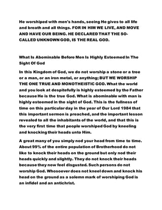 He worshiped with men's hands, seeing He gives to all life 
and breath and all things. FOR IN HIM WE LIVE, AND MOVE 
AND HAVE OUR BEING. HE DECLARED THAT THE SO-CALLED 
UNKNOWN GOD, IS THE REAL GOD. 
What Is Abominable Before Men Is Highly Esteemed In The 
Sight Of God 
In this Kingdom of God, we do not worship a stone or a tree 
or a man, or an iron metal, or anything; BUT WE WORSHIP 
THE ONE TRUE AND MONOTHEISTIC GOD. What the world 
and you look at despitefully is highly esteemed by the Father 
because He is the true God. What is abominable with man is 
highly esteemed in the sight of God. This is the fullness of 
time on this particular day in the year of Our Lord 1984 that 
this important sermon is preached, and the important lesson 
revealed to all the inhabitants of the world, and that this is 
the very first time that people worshiped God by kneeling 
and knocking their heads unto Him. 
A great many of you simply nod your head from time to time. 
About 99% of the entire population of Brotherhood do not 
like to knock their heads on the ground but only nod their 
heads quickly and slightly. They do not knock their heads 
because they now feel disgusted. Such persons do not 
worship God. Whosoever does not kneel down and knock his 
head on the ground as a solemn mark of worshiping God is 
an infidel and an antichrist. 
 