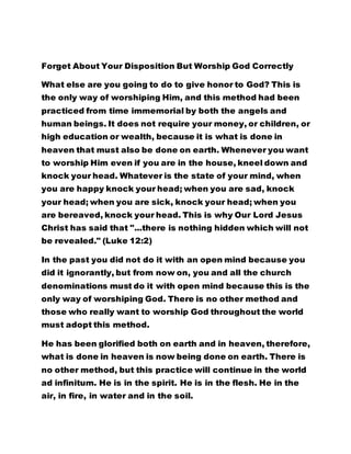 Forget About Your Disposition But Worship God Correctly 
What else are you going to do to give honor to God? This is 
the only way of worshiping Him, and this method had been 
practiced from time immemorial by both the angels and 
human beings. It does not require your money, or children, or 
high education or wealth, because it is what is done in 
heaven that must also be done on earth. Whenever you want 
to worship Him even if you are in the house, kneel down and 
knock your head. Whatever is the state of your mind, when 
you are happy knock your head; when you are sad, knock 
your head; when you are sick, knock your head; when you 
are bereaved, knock your head. This is why Our Lord Jesus 
Christ has said that "...there is nothing hidden which will not 
be revealed." (Luke 12:2) 
In the past you did not do it with an open mind because you 
did it ignorantly, but from now on, you and all the church 
denominations must do it with open mind because this is the 
only way of worshiping God. There is no other method and 
those who really want to worship God throughout the world 
must adopt this method. 
He has been glorified both on earth and in heaven, therefore, 
what is done in heaven is now being done on earth. There is 
no other method, but this practice will continue in the world 
ad infinitum. He is in the spirit. He is in the flesh. He in the 
air, in fire, in water and in the soil. 
 