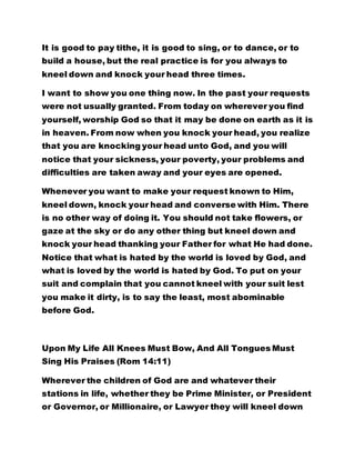 It is good to pay tithe, it is good to sing, or to dance, or to 
build a house, but the real practice is for you always to 
kneel down and knock your head three times. 
I want to show you one thing now. In the past your requests 
were not usually granted. From today on wherever you find 
yourself, worship God so that it may be done on earth as it is 
in heaven. From now when you knock your head, you realize 
that you are knocking your head unto God, and you will 
notice that your sickness, your poverty, your problems and 
difficulties are taken away and your eyes are opened. 
Whenever you want to make your request known to Him, 
kneel down, knock your head and converse with Him. There 
is no other way of doing it. You should not take flowers, or 
gaze at the sky or do any other thing but kneel down and 
knock your head thanking your Father for what He had done. 
Notice that what is hated by the world is loved by God, and 
what is loved by the world is hated by God. To put on your 
suit and complain that you cannot kneel with your suit lest 
you make it dirty, is to say the least, most abominable 
before God. 
Upon My Life All Knees Must Bow, And All Tongues Must 
Sing His Praises (Rom 14:11) 
Wherever the children of God are and whatever their 
stations in life, whether they be Prime Minister, or President 
or Governor, or Millionaire, or Lawyer they will kneel down 
 
