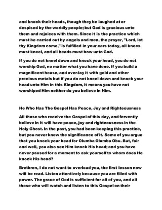 and knock their heads, though they be laughed at or 
despised by the worldly people; but God is gracious unto 
them and rejoices with them. Since it is the practice which 
must be carried out by angels and men, the prayer, "Lord, let 
thy Kingdom come," is fulfilled in your ears today, all knees 
must kneel, and all heads must bow unto God. 
If you do not kneel down and knock your head, you do not 
worship God, no matter what you have done. If you build a 
magnificent house, and over-lay it with gold and other 
precious metals but if you do not kneel down and knock your 
head unto Him in this Kingdom, it means you have not 
worshiped Him neither do you believe in Him. 
He Who Has The Gospel Has Peace, Joy and Righteousness 
All those who receive the Gospel of this day, and fervently 
believe in it will have peace, joy and righteousness in the 
Holy Ghost. In the past, you had been keeping this practice, 
but you never knew the significance of it. Some of you argue 
that you knock your head for Olumba Olumba Obu. But, fair 
and well, you also see Him knock His head; and you have 
never paused for a moment to ask yourself to whom does He 
knock His head? 
Brethren, I do not want to overload you, the first lesson now 
will be read. Listen attentively because you are filled with 
power. The grace of God is sufficient for all of you, and all 
those who will watch and listen to this Gospel on their 
 