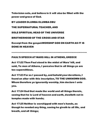 Television sets, and believe in it will also be filled with the 
power and grace of God. 
BY LEADER OLUMBA OLUMBA OBU 
THE SUPERNATURAL TEACHER, AND 
SOLE SPIRITUAL HEAD OF THE UNIVERSE 
BROTHERHOOD OF THE CROSS AND STAR 
Excerpt from the gospel:WORSHIP GOD ON EARTH AS IT IS 
DONE IN HEAVEN 
………………………………………………………………………………………. 
PAUL’S SPEECH AT MARS HILL IN ATHENS, GREECE 
Act 17:22 Then Paul stood in the midst of Mars' hill, and 
said, Ye men of Athens, I perceive that in all things ye are 
too superstitious. 
Act 17:23 For as I passed by, and beheld your devotions, I 
found an altar with this inscription, TO THE UNKNOWN GOD. 
Whom therefore ye ignorantly worship, him declare I unto 
you. 
Act 17:24 God that made the world and all things therein, 
seeing that he is Lord of heaven and earth, dwelleth not in 
temples made with hands; 
Act 17:25 Neither is worshipped with men's hands, as 
though he needed any thing, seeing he giveth to all life, and 
breath, and all things; 
 