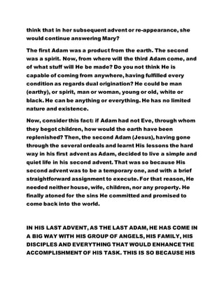 think that in her subsequent advent or re-appearance, she 
would continue answering Mary? 
The first Adam was a product from the earth. The second 
was a spirit. Now, from where will the third Adam come, and 
of what stuff will He be made? Do you not think He is 
capable of coming from anywhere, having fulfilled every 
condition as regards dual origination? He could be man 
(earthy), or spirit, man or woman, young or old, white or 
black. He can be anything or everything. He has no limited 
nature and existence. 
Now, consider this fact: if Adam had not Eve, through whom 
they begot children, how would the earth have been 
replenished? Then, the second Adam (Jesus), having gone 
through the several ordeals and learnt His lessons the hard 
way in his first advent as Adam, decided to live a simple and 
quiet life in his second advent. That was so because His 
second advent was to be a temporary one, and with a brief 
straightforward assignment to execute. For that reason, He 
needed neither house, wife, children, nor any property. He 
finally atoned for the sins He committed and promised to 
come back into the world. 
IN HIS LAST ADVENT, AS THE LAST ADAM, HE HAS COME IN 
A BIG WAY WITH HIS GROUP OF ANGELS, HIS FAMILY, HIS 
DISCIPLES AND EVERYTHING THAT WOULD ENHANCE THE 
ACCOMPLISHMENT OF HIS TASK. THIS IS SO BECAUSE HIS 
 