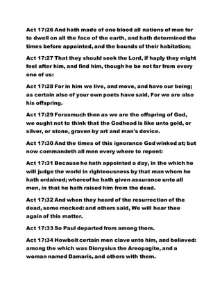 Act 17:26 And hath made of one blood all nations of men for 
to dwell on all the face of the earth, and hath determined the 
times before appointed, and the bounds of their habitation; 
Act 17:27 That they should seek the Lord, if haply they might 
feel after him, and find him, though he be not far from every 
one of us: 
Act 17:28 For in him we live, and move, and have our being; 
as certain also of your own poets have said, For we are also 
his offspring. 
Act 17:29 Forasmuch then as we are the offspring of God, 
we ought not to think that the Godhead is like unto gold, or 
silver, or stone, graven by art and man's device. 
Act 17:30 And the times of this ignorance God winked at; but 
now commandeth all men every where to repent: 
Act 17:31 Because he hath appointed a day, in the which he 
will judge the world in righteousness by that man whom he 
hath ordained; whereof he hath given assurance unto all 
men, in that he hath raised him from the dead. 
Act 17:32 And when they heard of the resurrection of the 
dead, some mocked: and others said, We will hear thee 
again of this matter. 
Act 17:33 So Paul departed from among them. 
Act 17:34 Howbeit certain men clave unto him, and believed: 
among the which was Dionysius the Areopagite, and a 
woman named Damaris, and others with them. 
 