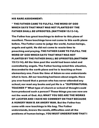 ……………………………………………………………………………………… 
HIS RARE ASSIGNMENT: 
* THE FATHER CAME TO FULFILL THE WORD OF GOD 
WHICH SAYS THAT WHAT WAS NOT PLANTED BY THE 
FATHER SHALL BE UPROOTED. (MATTHEW 15:13-14). 
The Father has great teachings to deliver to this plane of 
manifest. These teachings have not come to this earth plane 
before. The Father came to judge the world, human beings, 
angels and spirit. He did not come to waste time to 
preaching and praying. THE FATHER CAME TO FULFILL THE 
WORD OF GOD WHICH SAYS THAT WHAT WAS NOT 
PLANTED BY THE FATHER SHALL BE UPROOTED.(MATTHEW 
15:13-14). All the time past the world had been ruled and 
controlled by angels. The Father having noted this situation, 
descended to the earth plane and he is teaching us from 
elementary one. From the time of Adam no one understands 
what is here. All our teaching had been about angels. Have 
you ever heard that a person who has never attended any 
school, nor read any books and yet He is a "SUPERNATURAL 
TEACHER ?" What type of church or school of thought could 
have produced such a person? These things you see now are 
not the work of God. ALL WHAT YOU SEE ARE THE WORKS 
OF LUCIFER AND I HAVE NO COMMENT ON THAT BECAUSE 
A HUNGRY MAN IS AN ANGRY MAN. But the Father has 
come with new teachings in His bag. The Father 
understands, knows the needs, difficulties and all the 
problems of human beings. YOU MUST UNDERSTAND THAT I 
 