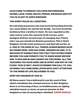 HAVE COME TO REMOVE YOU FROM NOTHINGNESS, 
SHAME, LACK, PAINS, DEATH, PRISON, DISGRACE AND PUT 
YOU IN GLORY IN GOD’S KINGDOM. 
THE SPIRIT RULES ALL CREATION: 
Go and bring any person who had received teaching from the 
sun, moon before me and let him testify. You have heard the 
testimony from a brother in Zaire. He was regarded as the 
only cock to crow, the monarch of all surveys, and a 
demigod. God has several ways of changing man. That is 
why I say you should not disturb yourselves. This is God's 
Kingdom. Cut the bush and leave it and God will set fire on 
it. GOD IS THE DOER OF ALL THINGS; HUMAN BEINGS HAVE 
NO HANDS HERE. GOD HAS COME, SENDING NO ONE. IT IS 
BECAUSE OF HUMAN FRAILTIES THAT THE FATHER COMES 
BEFORE YOU AND PERMITS YOU TO MAKE NOISE BEFORE 
HIM. FLESH AND BLOOD CANNOT DO THIS WORK. ALL THE 
TEACHING YOU HAVE HERE ARE IN SPIRIT AND NOT IN THE 
FLESH. THIS IS WHY I HAVE EXTENDED THIS CALL TO YOU. 
SO WHEN YOU COME HERE LISTEN WITH RAPT ATTENTION 
TO THE WORD OF LIFE DELIVERED TO YOU. 
HOW THE KINGDOM OF GOD IS: 
All these years I have delivered to you the word of God 
which constitutes the created universe. In this Kingdom, 
there is no frowning of face, no fastidiousness, no sighing 
should be heard, no tears, no person laments. In this 
kingdom no iota of murmuring is admitted. THERE SHOULD 
 