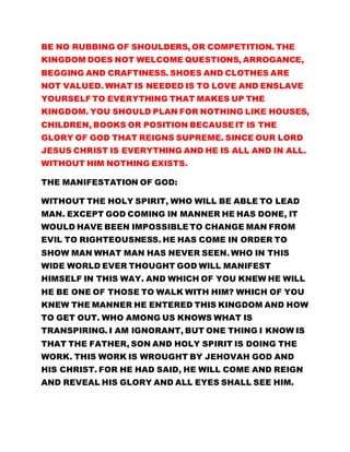 BE NO RUBBING OF SHOULDERS, OR COMPETITION. THE 
KINGDOM DOES NOT WELCOME QUESTIONS, ARROGANCE, 
BEGGING AND CRAFTINESS. SHOES AND CLOTHES ARE 
NOT VALUED. WHAT IS NEEDED IS TO LOVE AND ENSLAVE 
YOURSELF TO EVERYTHING THAT MAKES UP THE 
KINGDOM. YOU SHOULD PLAN FOR NOTHING LIKE HOUSES, 
CHILDREN, BOOKS OR POSITION BECAUSE IT IS THE 
GLORY OF GOD THAT REIGNS SUPREME. SINCE OUR LORD 
JESUS CHRIST IS EVERYTHING AND HE IS ALL AND IN ALL. 
WITHOUT HIM NOTHING EXISTS. 
THE MANIFESTATION OF GOD: 
WITHOUT THE HOLY SPIRIT, WHO WILL BE ABLE TO LEAD 
MAN. EXCEPT GOD COMING IN MANNER HE HAS DONE, IT 
WOULD HAVE BEEN IMPOSSIBLE TO CHANGE MAN FROM 
EVIL TO RIGHTEOUSNESS. HE HAS COME IN ORDER TO 
SHOW MAN WHAT MAN HAS NEVER SEEN. WHO IN THIS 
WIDE WORLD EVER THOUGHT GOD WILL MANIFEST 
HIMSELF IN THIS WAY. AND WHICH OF YOU KNEW HE WILL 
HE BE ONE OF THOSE TO WALK WITH HIM? WHICH OF YOU 
KNEW THE MANNER HE ENTERED THIS KINGDOM AND HOW 
TO GET OUT. WHO AMONG US KNOWS WHAT IS 
TRANSPIRING. I AM IGNORANT, BUT ONE THING I KNOW IS 
THAT THE FATHER, SON AND HOLY SPIRIT IS DOING THE 
WORK. THIS WORK IS WROUGHT BY JEHOVAH GOD AND 
HIS CHRIST. FOR HE HAD SAID, HE WILL COME AND REIGN 
AND REVEAL HIS GLORY AND ALL EYES SHALL SEE HIM. 
 