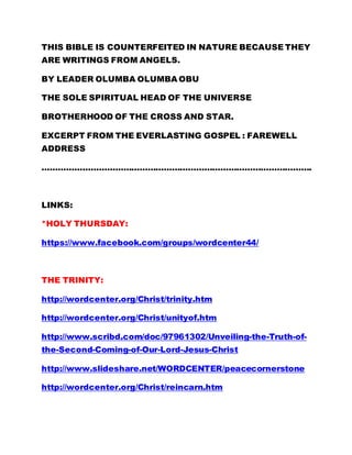 THIS BIBLE IS COUNTERFEITED IN NATURE BECAUSE THEY 
ARE WRITINGS FROM ANGELS. 
BY LEADER OLUMBA OLUMBA OBU 
THE SOLE SPIRITUAL HEAD OF THE UNIVERSE 
BROTHERHOOD OF THE CROSS AND STAR. 
EXCERPT FROM THE EVERLASTING GOSPEL : FAREWELL 
ADDRESS 
………………………………………………………………………………………. 
LINKS: 
*HOLY THURSDAY: 
https://www.facebook.com/groups/wordcenter44/ 
THE TRINITY: 
http://wordcenter.org/Christ/trinity.htm 
http://wordcenter.org/Christ/unityof.htm 
http://www.scribd.com/doc/97961302/Unveiling-the-Truth-of-the- 
Second-Coming-of-Our-Lord-Jesus-Christ 
http://www.slideshare.net/WORDCENTER/peacecornerstone 
http://wordcenter.org/Christ/reincarn.htm 
 