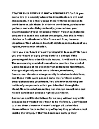STAY IN THIS ADVENT IS NOT A TEMPORARY ONE. If you 
are to live in a society where the inhabitants are evil and 
abominable, it is either you go there with the intention to 
bend them or join them. In order to bend them, you have to 
go there and establish your family, your culture, your 
government and your kingdom entirely. You should also be 
prepared to teach and exhort the people. And this is what 
obtains in Brotherhood of the Cross and Star, the new 
kingdom of God wherein dwelleth righteousness. Except you 
repent, you cannot inherit it. 
Have you ever heard of a cow giving birth to a goat? Or have 
you ever heard of a pig giving birth to a sheep? If the 
genealogy of Jesus the Christ is traced, it will lead to Adam. 
The reason why mankind is unable to practice the word of 
God is because of his evil inheritance from his forefathers. 
Your great grandparents were thieves, murderers, 
fornicators, idolaters who generally lived abominable lives, 
and these traits were passed on to their children and to 
other generations yet unborn. You are now exhibiting the 
habits of your parents which you inherited through the 
blood. No amount of preaching can change an evil man and 
no evil parent can produce righteous children. 
Zacharias and Elizabeth lived for so long without any child 
because God wanted their flesh to be mortified. God wanted 
to draw them closer to Himself and get all calamities 
divorced from them so that any offspring they produce could 
imbibe the virtues. If they had an issue early in their 
 