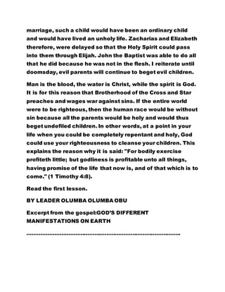 marriage, such a child would have been an ordinary child 
and would have lived an unholy life. Zacharias and Elizabeth 
therefore, were delayed so that the Holy Spirit could pass 
into them through Elijah. John the Baptist was able to do all 
that he did because he was not in the flesh. I reiterate until 
doomsday, evil parents will continue to beget evil children. 
Man is the blood, the water is Christ, while the spirit is God. 
It is for this reason that Brotherhood of the Cross and Star 
preaches and wages war against sins. If the entire world 
were to be righteous, then the human race would be without 
sin because all the parents would be holy and would thus 
beget undefiled children. In other words, at a point in your 
life when you could be completely repentant and holy, God 
could use your righteousness to cleanse your children. This 
explains the reason why it is said: "For bodily exercise 
profiteth little; but godliness is profitable unto all things, 
having promise of the life that now is, and of that which is to 
come." (1 Timothy 4:8). 
Read the first lesson. 
BY LEADER OLUMBA OLUMBA OBU 
Excerpt from the gospel:GOD’S DIFFERENT 
MANIFESTATIONS ON EARTH 
…………………………………………………………………………….. 
 