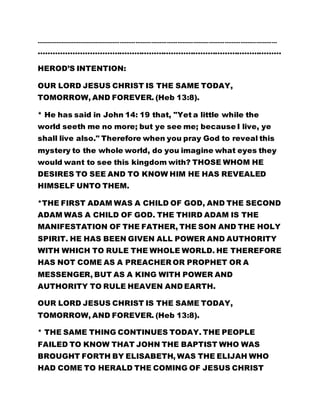 ………………………………………………………………………………………………………………………… 
……………………………………………………………………………………… 
HEROD’S INTENTION: 
OUR LORD JESUS CHRIST IS THE SAME TODAY, 
TOMORROW, AND FOREVER. (Heb 13:8). 
* He has said in John 14: 19 that, "Yet a little while the 
world seeth me no more; but ye see me; because I live, ye 
shall live also." Therefore when you pray God to reveal this 
mystery to the whole world, do you imagine what eyes they 
would want to see this kingdom with? THOSE WHOM HE 
DESIRES TO SEE AND TO KNOW HIM HE HAS REVEALED 
HIMSELF UNTO THEM. 
*THE FIRST ADAM WAS A CHILD OF GOD, AND THE SECOND 
ADAM WAS A CHILD OF GOD. THE THIRD ADAM IS THE 
MANIFESTATION OF THE FATHER, THE SON AND THE HOLY 
SPIRIT. HE HAS BEEN GIVEN ALL POWER AND AUTHORITY 
WITH WHICH TO RULE THE WHOLE WORLD. HE THEREFORE 
HAS NOT COME AS A PREACHER OR PROPHET OR A 
MESSENGER, BUT AS A KING WITH POWER AND 
AUTHORITY TO RULE HEAVEN AND EARTH. 
OUR LORD JESUS CHRIST IS THE SAME TODAY, 
TOMORROW, AND FOREVER. (Heb 13:8). 
* THE SAME THING CONTINUES TODAY. THE PEOPLE 
FAILED TO KNOW THAT JOHN THE BAPTIST WHO WAS 
BROUGHT FORTH BY ELISABETH, WAS THE ELIJAH WHO 
HAD COME TO HERALD THE COMING OF JESUS CHRIST 
 