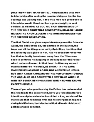 (MATTHEW 11:14/ MARK 9:11-13). Herod ask the wise men 
to inform him after seeing the new-born king so that he too 
could go and worship him. If the wise men had gone back to 
inform him, would Herod not have gone straight, or sent 
soldiers, to kill Him? AS GOD HID THAT KNOWLEDGE OF 
THE NEW KING FROM THAT GENERATION, SO ALSO HAS HE 
HIDDEN THE KNOWLEDGE OF THE IRON ROD RULER FROM 
THE PRESENT GENERATION. 
The first Christ was given superintendency over the fishes in 
water, the birds of the air, the animals in the bushes, the 
trees and all the things created by God. Since that time that 
the authority was given to Him, has He been dethroned? Or 
has that authority been taken away from Him? He came 
back to continue His kingship in the kingdom of His Father 
which endures forever. At that time His itinerary was not 
made a matter of: "no cross, no crown." IN THE SAME 
MANNER HE HAS COME AGAIN, NOT ANSWERING JESUS, 
BUT WITH A NEW NAME AND WITH A ROD OF IRON TO RULE 
THE WORLD. HE HAS COME WITH A NEW NAME WHICH IS 
WRITTEN BENEATH HIS GARMENT WHICH NO ONE KNOWS 
EXCEPT HIMSELF. 
Those of you who question why the Father has not revealed 
this wisdom to the entire world, have you forgotten Herod's 
intention and plans when he heard that a king was born? To 
make sure that he had no rival and no other person reigned 
during his life-time, Herod ordered that all male children of 
particular ages be killed. 
 