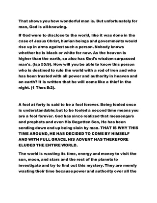 That shows you how wonderful man is. But unfortunately for 
man, God is all-knowing. 
If God were to disclose to the world, like it was done in the 
case of Jesus Christ, human beings and governments would 
rise up in arms against such a person. Nobody knows 
whether he is black or white for now. As the heaven is 
higher than the earth, so also has God's wisdom surpassed 
man's. (Isa 55:9). How will you be able to know this person 
who is destined to rule the world with a rod of iron and who 
has been trusted with all power and authority in heaven and 
on earth? It is written that he will come like a thief in the 
night. (1 Thes 5:2). 
A fool at forty is said to be a fool forever. Being fooled once 
is understandable; but to be fooled a second time means you 
are a fool forever. God has since realized that messengers 
and prophets and even His Begotten Son, He has been 
sending down end up being slain by man. THAT IS WHY THIS 
TIME AROUND, HE HAS DECIDED TO COME BY HIMSELF 
AND WITH FULL GRACE. HIS ADVENT HAS THEREFORE 
ELUDED THE ENTIRE WORLD. 
The world is wasting its time, energy and money to visit the 
sun, moon, and stars and the rest of the planets to 
investigate and try to find out this mystery. They are merely 
wasting their time because power and authority over all the 
 