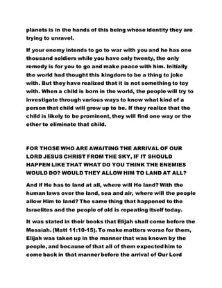 planets is in the hands of this being whose identity they are 
trying to unravel. 
If your enemy intends to go to war with you and he has one 
thousand soldiers while you have only twenty, the only 
remedy is for you to go and make peace with him. Initially 
the world had thought this kingdom to be a thing to joke 
with. But they have realized that it is not something to toy 
with. When a child is born in the world, the people will try to 
investigate through various ways to know what kind of a 
person that child will grow up to be. If they realize that the 
child is likely to be prominent, they will find one way or the 
other to eliminate that child. 
FOR THOSE WHO ARE AWAITING THE ARRIVAL OF OUR 
LORD JESUS CHRIST FROM THE SKY, IF IT SHOULD 
HAPPEN LIKE THAT WHAT DO YOU THINK THE ENEMIES 
WOULD DO? WOULD THEY ALLOW HIM TO LAND AT ALL? 
And if He has to land at all, where will He land? With the 
human laws over the land, sea and air, where will the people 
allow Him to land? The same thing that happened to the 
Israelites and the people of old is repeating itself today. 
It was stated in their books that Elijah shall come before the 
Messiah. (Matt 11:10-15). To make matters worse for them, 
Elijah was taken up in the manner that was known by the 
people, and because of that all of them expected him to 
come back in that manner before the arrival of Our Lord 
Jesus Christ. Therefore when Christ the Messiah arrived 
 