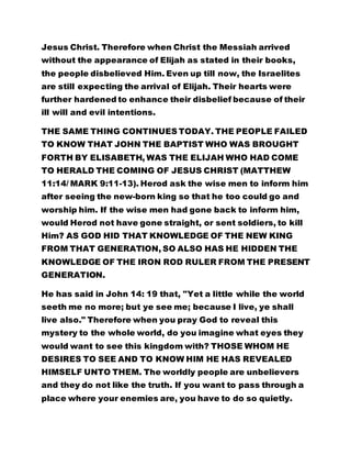 without the appearance of Elijah as stated in their books, 
the people disbelieved Him. Even up till now, the Israelites 
are still expecting the arrival of Elijah. Their hearts were 
further hardened to enhance their disbelief because of their 
ill will and evil intentions. 
THE SAME THING CONTINUES TODAY. THE PEOPLE FAILED 
TO KNOW THAT JOHN THE BAPTIST WHO WAS BROUGHT 
FORTH BY ELISABETH, WAS THE ELIJAH WHO HAD COME 
TO HERALD THE COMING OF JESUS CHRIST (MATTHEW 
11:14/ MARK 9:11-13). Herod ask the wise men to inform him 
after seeing the new-born king so that he too could go and 
worship him. If the wise men had gone back to inform him, 
would Herod not have gone straight, or sent soldiers, to kill 
Him? AS GOD HID THAT KNOWLEDGE OF THE NEW KING 
FROM THAT GENERATION, SO ALSO HAS HE HIDDEN THE 
KNOWLEDGE OF THE IRON ROD RULER FROM THE PRESENT 
GENERATION. 
He has said in John 14: 19 that, "Yet a little while the world 
seeth me no more; but ye see me; because I live, ye shall 
live also." Therefore when you pray God to reveal this 
mystery to the whole world, do you imagine what eyes they 
would want to see this kingdom with? THOSE WHOM HE 
DESIRES TO SEE AND TO KNOW HIM HE HAS REVEALED 
HIMSELF UNTO THEM. The worldly people are unbelievers 
and they do not like the truth. If you want to pass through a 
place where your enemies are, you have to do so quietly. 
Equally, if you want to go and rob somebody and you set off 
 