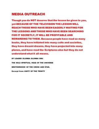 MEDIA OUTREACH 
Though you do NOT deserve that the lesson be given to you, 
yet BECAUSE OF THE TELEVISION ,THE LESSON WILL 
REACH THOSE WHO HAVE BEEN EAGERLY WAITING FOR 
THE LESSON AND THOSE WHO HAVE BEEN SEARCHING 
FOR IT SECRETLY, IT WILL BE PROFITABLE AND 
REWARDING TO THEM. Because people have read so many 
books, they have initiated into many cults and societies, 
they have dreamt dreams, they have projected into many 
planes, and have read the Scriptures also but they do not 
understand what it all means. 
BY LEADER OLUMBA OLUMBA OBU 
THE SOLE SPIRITUAL HEAD OF THE UNIVERSE 
BROTHERHOOD OF THE CROSS AND STAR. 
Excerpt from: UNITY OF THE TRINITY 
 