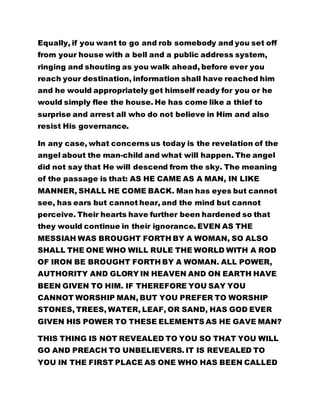 from your house with a bell and a public address system, 
ringing and shouting as you walk ahead, before ever you 
reach your destination, information shall have reached him 
and he would appropriately get himself ready for you or he 
would simply flee the house. He has come like a thief to 
surprise and arrest all who do not believe in Him and also 
resist His governance. 
In any case, what concerns us today is the revelation of the 
angel about the man-child and what will happen. The angel 
did not say that He will descend from the sky. The meaning 
of the passage is that: AS HE CAME AS A MAN, IN LIKE 
MANNER, SHALL HE COME BACK. Man has eyes but cannot 
see, has ears but cannot hear, and the mind but cannot 
perceive. Their hearts have further been hardened so that 
they would continue in their ignorance. EVEN AS THE 
MESSIAH WAS BROUGHT FORTH BY A WOMAN, SO ALSO 
SHALL THE ONE WHO WILL RULE THE WORLD WITH A ROD 
OF IRON BE BROUGHT FORTH BY A WOMAN. ALL POWER, 
AUTHORITY AND GLORY IN HEAVEN AND ON EARTH HAVE 
BEEN GIVEN TO HIM. IF THEREFORE YOU SAY YOU 
CANNOT WORSHIP MAN, BUT YOU PREFER TO WORSHIP 
STONES, TREES, WATER, LEAF, OR SAND, HAS GOD EVER 
GIVEN HIS POWER TO THESE ELEMENTS AS HE GAVE MAN? 
THIS THING IS NOT REVEALED TO YOU SO THAT YOU WILL 
GO AND PREACH TO UNBELIEVERS. IT IS REVEALED TO 
YOU IN THE FIRST PLACE AS ONE WHO HAS BEEN CALLED 
IN HERE TO SHARE IN THE MARRIAGE FEAST AND ALSO SO 
 