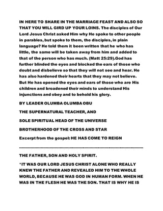 THAT YOU WILL GIRD UP YOUR LOINS. The disciples of Our 
Lord Jesus Christ asked Him why He spoke to other people 
in parables, but spoke to them, the disciples, in plain 
language? He told them it been written that he who has 
little, the same will be taken away from him and added to 
that of the person who has much. (Matt 25:29).God has 
further blinded the eyes and blocked the ears of those who 
doubt and disbelieve so that they will not see and hear. He 
has also hardened their hearts that they may not believe. 
But He has opened the eyes and ears of those who are His 
children and broadened their minds to understand His 
injunctions and obey and to behold his glory. 
BY LEADER OLUMBA OLUMBA OBU 
THE SUPERNATURAL TEACHER, AND 
SOLE SPIRITUAL HEAD OF THE UNIVERSE 
BROTHERHOOD OF THE CROSS AND STAR 
Excerpt from the gospel: HE HAS COME TO REIGN 
……………………………………………………………………………………… 
THE FATHER, SON AND HOLY SPIRIT. 
*IT WAS OUR LORD JESUS CHRIST ALONE WHO REALLY 
KNEW THE FATHER AND REVEALED HIM TO THE WHOLE 
WORLD, BECAUSE HE WAS GOD IN HUMAN FORM. WHEN HE 
WAS IN THE FLESH HE WAS THE SON. THAT IS WHY HE IS 
REFERRED TO AS THE SON, BECAUSE HE CAME IN THE 
FLESH. BUT IN THE SPIRIT, HE IS THE FATHER. 
 