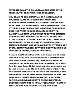 YOU CLAIM TO BE A CHRISTIAN OR A MOSLEM, BUT IS 
YOUR LIFE PATTERN IN CONFORMITY WITH THE 
TEACHINGS OF OUR LORD JESUS CHRIST? THIS IS WHAT 
EVERY ONE OF US SHOULD SIT DOWN AND PONDER OVER. 
IF THERE IS ANY PERSON WHO IS LOOKING FOR LIFE BUT 
DOES NOT TRUST IN OUR LORD JESUS CHRIST, HE 
CANNOT HAVE THAT LIFE. FORGET ABOUT THE CITIZENS 
OF SOME COUNTRIES WHO CLAIM THAT THEY DO NOT 
STEAL, FORNICATE, DRINK OR DO ANY EVIL THING. EVEN 
THOUGH THEY CLAIM TO HAVE REFRAINED FROM ALL 
THESE VICES, THEY ARE NOT SAVED. EVEN IF YOU DO NOT 
STEAL, COMMIT MURDER, BUT YOU DO NOT TRUST IN OUR 
LORD JESUS CHRIST, YOU ARE NOT SAVED. 
It is said that “God will teach them all things, and all those 
who have learnt from God will follow me.” Apart from Our 
Lord Jesus Christ, point out any other person, since the 
creation of the world, who has the expression of love. Apart 
from Our Lord Jesus Christ, name any other person who has 
been able to reveal God to all the inhabitants of the world. 
Abraham did not know God. Enoch did not know God. Adam 
did not know God. No other person knows God. IT WAS OUR 
LORD JESUS CHRIST ALONE WHO REALLY KNEW THE 
FATHER AND REVEALED HIM TO THE WHOLE WORLD, 
BECAUSE HE WAS GOD IN HUMAN FORM. WHEN HE WAS IN 
THE FLESH HE WAS THE SON. THAT IS WHY HE IS 
REFERRED TO AS THE SON, BECAUSE HE CAME IN THE 
FLESH. BUT IN THE SPIRIT, HE IS THE FATHER. This was 
why when Philip asked Him, “Show us the Father that it 
 