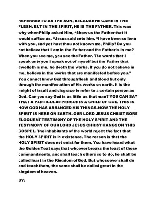 would suffice us. “Jesus said unto him, “I have been so long 
with you, and yet hast thou not known me, Philip? Do you 
not believe that I am in the Father and the Father is in me? 
When you see me, you see the Father. The words that I 
speak unto you I speak not of myself but the Father that 
dwelleth in me, he doeth the works. If you do not believe in 
me, believe in the works that are manifested before you.” 
You cannot know God through flesh and blood but only 
through the manifestation of His works on earth. It is the 
height of insult and disgrace to refer to a certain person as 
God. Can you say God is as little as that man? YOU CAN SAY 
THAT A PARTICULAR PERSON IS A CHILD OF GOD. THIS IS 
HOW GOD HAS ARRANGED HIS THINGS. NOW THE HOLY 
SPIRIT IS HERE ON EARTH. OUR LORD JESUS CHRIST BORE 
ELOQUENT TESTIMONY OF THE HOLY SPIRIT AND THE 
TESTIMONY OF OUR LORD JESUS CHRIST HANGS ON THIS 
GOSPEL. The inhabitants of the world reject the fact that 
the HOLY SPIRIT is in existence. The reason is that the 
HOLY SPIRIT does not exist for them. You have heard what 
the Golden Text says that whoever breaks the least of these 
commandments, and shall teach others so to do, he shall be 
called least in the Kingdom of God. But whosoever shall do 
and teach them, the same shall be called great in the 
kingdom of heaven. 
BY: 
LEADER OLUMBA OLUMBA OBU 
THE SUPERNATURAL TEACHER, AND 
 