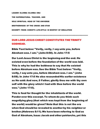 SOLE SPIRITUAL HEAD OF THE UNIVERSE 
BROTHERHOOD OF THE CROSS AND STAR 
EXCERPT FROM: CHRIST’S LIFE-STYLE IS WORTHY OF EMULATION 
……………………………………………………………………………………… 
OUR LORD JESUS CHRIST CONSTITUTES THE TRINITY 
GODHEAD. 
Bible Text below: "Verily, verily, I say unto you, before 
Abraham was. I am." (John 8:58). In John 17:5 
Our Lord Jesus Christ is the beginning and the end. He 
existed even before the foundation of the world was laid. 
This is why he had the boldness to say that He existed 
before Abraham was. See the Bible Text below: "Verily, 
verily, I say unto you, before Abraham was. I am." (John 
8:58). In John 17:5 He also resounded His earlier existence 
as He said: And now, 0 Father, glorify thou me with thy own 
self with the glory which I had with thee before the world 
was." (John 17:5). 
This is food for thought for the inhabitants of the world. 
Ponder over this excerpt. To whom do you think such 
magnifying glory (that which was kept from the beginning of 
the world) would be given? Note that this is not the era 
when God should be revealed to another by his neighbor or 
brother.(Hebrews 8:11). We have been referring to God as 
God of Abraham, Isaac Jacob and other patriarchs, yet this 
same personality has authoritatively declared that he 
existed even before Abraham. Who then is this personality ? 
 
