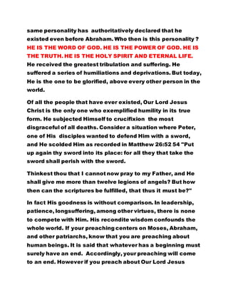 HE IS THE WORD OF GOD. HE IS THE POWER OF GOD. HE IS 
THE TRUTH. HE IS THE HOLY SPIRIT AND ETERNAL LIFE. 
He received the greatest tribulation and suffering. He 
suffered a series of humiliations and deprivations. But today, 
He is the one to be glorified, above every other person in the 
world. 
Of all the people that have ever existed, Our Lord Jesus 
Christ is the only one who exemplified humility in its true 
form. He subjected Himself to crucifixion the most 
disgraceful of all deaths. Consider a situation where Peter, 
one of His disciples wanted to defend Him with a sword, 
and He scolded Him as recorded in Matthew 26:52 54 "Put 
up again thy sword into its place: for all they that take the 
sword shall perish with the sword. 
Thinkest thou that I cannot now pray to my Father, and He 
shall give me more than twelve legions of angels? But how 
then can the scriptures be fulfilled, that thus it must be?" 
In fact His goodness is without comparison. In leadership, 
patience, longsuffering, among other virtues, there is none 
to compete with Him. His recondite wisdom confounds the 
whole world. If your preaching centers on Moses, Abraham, 
and other patriarchs, know that you are preaching about 
human beings. It is said that whatever has a beginning must 
surely have an end. Accordingly, your preaching will come 
to an end. However if you preach about Our Lord Jesus 
Christ you are invariably preaching about the Holy Spirit and 
your preaching will endure forever. PREACH THAT OUR 
 