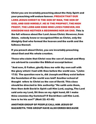 LORD JESUS CHRIST IS THE SON OF MAN, THE SON OF 
GOD, AND GOD HIMSELF. HE IS THE PROPHET, THE HIGH 
PRIEST, THE LORD AND KING WHO LIVES FOREVER. HIS 
KINGDOM HAS NEITHER A BEGINNING NOR AN END. This is 
the full witness about Our Lord Jesus Christ. However, from 
Adam, nobody knew or recognized Him as Christ, only the 
Almighty God who formed the heaven and the earth and the 
fullness thereof. 
If you preach about Christ, you are invariably preaching 
about God and His whole creation. 
Those who claim that Christ was the son of Joseph and Mary 
are advised to consider the Biblical excerpt below: 
"And now, O Father, glorify thou me with thy own self with 
the glory which I had with thee before the world was. "(John 
17:5) The question now is, did Joseph and Mary exist before 
the foundation of the world was laid? Another school of 
thought refers to Christ as the son of David. This class 
should be directed to this authority: "He saith unto them, 
How then doth David in Spirit call Him Lord, saying, The Lord 
said unto my Lord, Sit thou on my right hand, till I make 
thine enemies thy footstool? If David then call Him Lord. 
how is he his son?" (Matt 22: 43 45) 
ANOTHER GROUP OF PEOPLE CALL HIM JESUS OF 
NAZARETH. THIS GROUP HAVE ALSO ERRED BECAUSE 
NAZARETH OF YESTERDAY DID NOT EXIT BEFORE THE 
FOUNDATION OF THE WORLD WAS LAID. THOSE WHO 
 