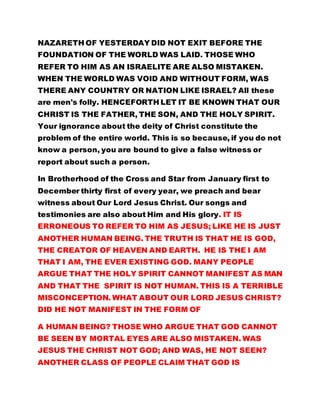 REFER TO HIM AS AN ISRAELITE ARE ALSO MISTAKEN. 
WHEN THE WORLD WAS VOID AND WITHOUT FORM, WAS 
THERE ANY COUNTRY OR NATION LIKE ISRAEL? All these 
are men's folly. HENCEFORTH LET IT BE KNOWN THAT OUR 
CHRIST IS THE FATHER, THE SON, AND THE HOLY SPIRIT. 
Your ignorance about the deity of Christ constitute the 
problem of the entire world. This is so because, if you do not 
know a person, you are bound to give a false witness or 
report about such a person. 
In Brotherhood of the Cross and Star from January first to 
December thirty first of every year, we preach and bear 
witness about Our Lord Jesus Christ. Our songs and 
testimonies are also about Him and His glory. IT IS 
ERRONEOUS TO REFER TO HIM AS JESUS; LIKE HE IS JUST 
ANOTHER HUMAN BEING. THE TRUTH IS THAT HE IS GOD, 
THE CREATOR OF HEAVEN AND EARTH. HE IS THE I AM 
THAT I AM, THE EVER EXISTING GOD. MANY PEOPLE 
ARGUE THAT THE HOLY SPIRIT CANNOT MANIFEST AS MAN 
AND THAT THE SPIRIT IS NOT HUMAN. THIS IS A TERRIBLE 
MISCONCEPTION. WHAT ABOUT OUR LORD JESUS CHRIST? 
DID HE NOT MANIFEST IN THE FORM OF 
A HUMAN BEING? THOSE WHO ARGUE THAT GOD CANNOT 
BE SEEN BY MORTAL EYES ARE ALSO MISTAKEN. WAS 
JESUS THE CHRIST NOT GOD; AND WAS, HE NOT SEEN? 
ANOTHER CLASS OF PEOPLE CLAIM THAT GOD IS 
SUSPENDED UP THERE IN HEAVEN, ABOVE THE SKY. WHAT 
ABOUT JESUS WHO MANIFESTED AMONG MEN AND WAS 
 