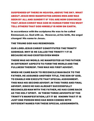 SEEN BY ALL AND SUNDRY? IF YOU ARE NOW CONVINCED 
THAT JESUS CHRIST WAS GOD IN HUMAN FORM YOU MUST 
TELL OTHERS THAT GOD HIMSELF IS NOW ON EARTH. 
In accordance with the scriptures He was to be called 
Emmanuel, i.e. God with us. However, at his birth, the angel 
changed His name to Jesus. 
THE TRIUNE GOD HAS REEMERGED: 
OUR LORD JESUS CHRIST CONSTITUTES THE TRINITY 
GODHEAD. WHY IS HE CALLED THE TRINITY ? IT IS 
BECAUSE HE HAD EXISTED EVEN WHEN 
THERE WAS NO WORLD. HE MANIFESTED AS THE FATHER 
IN DIFFERENT ASPECTS TO FORM THE WORLD AND THE 
FULLNESS THEREOF. THIS WAS HIS FIRST ADVENT. 
WHEN HE CAME BACK TO RECONCILE MAN BACK TO THE 
FATHER. HE ASSUMED ANOTHER TITLE, THE SON OF GOD, 
TO ENABLE HIM EXECUTE THAT SPECIAL ASSIGNMENT. 
THIS WAS HIS SECOND ADVENT. IN THIS THIRD AND FINAL 
ADVENT, SINCE HE HAS ALREADY SUCCESSFULLY 
RECONCILED MAN WITH THE FATHER, HE HAS COME BACK 
AS THE HOLY SPIRIT. IN THESE THREE ADVENTS OF THE 
TRINITY'S MANIFESTATION, LET IT BE KNOWN THAT IT IS 
JUST ONE PERSON WHO HAS BEEN COMING WITH 
DIFFERENT NAMES FOR THESE SPECIAL ASSIGNMENTS. 
Why does the whole world lack this wisdom? OF COURSE, IT 
IS GOD WHO DEPRIVES US OF THE ABILITY TO 
COMPREHEND THAT HE ALONE EXISTS. As a matter of fact 
 