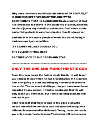 it is erroneous to believe in the existence of ghost, mermaid, 
incubus. juju or any diabolical substance. God alone exists, 
and nothing else is in existence beside Him. It is however 
pathetic that the entire people of world the world, being in 
darkness are ignorant of this. 
BY LEADER OLUMBA OLUMBA OBU 
THE SOLE SPIRITUAL HEAD 
BROTHERHOOD OF THE CROSS AND STAR 
…………………………………………………………………………………….. 
ONLY THE ONE AND MONOTHEISTIC GOD 
From this year on, as the Father would like it, He will teach 
you various things which he had brought along in his parcel. 
I am now going to start imparting my numerous lessons to 
the world. The lessons I shall impart to you have never been 
imparted by any person. I want to emphasize that He will 
only teach you if He likes, but if He is not disposed, He will 
not teach you. 
I can recollect that many-a-time in the Bible Class, the 
lesson intended for the class was not imparted but quite a 
different lesson would be delivered. Today, I want to teach 
you only one particular lesson. The lesson will not concern 
abstinence from sins or loving one another but other things. 
I will teach you about water, sand, stones, trees, fire, bush, 
wind and all the elements. 
 