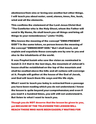 This confirms the statement of Our Lord Jesus Christ that 
"The Comforter who is the Holy Ghost, whom the Father will 
send in My Name, He shall teach you all things and bring all 
things to your remembrance." (John 14:26). 
Who knows the meaning of the concept "OMNI-PRESENT 
GOD"? In the same token, no person knows the meaning of 
the concept "OMNISCIENT GOD." But I shall teach, and 
explain and expatiate these concepts one by one to you and 
also to the inhabitants of the world. 
It was Prophet Isaiah who saw the vision as nominated in 
Isaiah 2: 2-4 that in the last days, the mountain of Jehovah's 
house shall be established on the top of the mountain and 
shall be exalted above the hills and all nations will converge 
at it. People will gather at the house of the God of Jacob, 
and God will teach them His ways and His life style. 
What I want to teach you today is extracted from a passage 
you have been reading which you do not understand. I know 
the lesson is quite beyond your comprehension; and even if 
you read it a hundred times, you will still not understand it. 
But listen to what I want to teach you. 
Though you do NOT deserve that the lesson be given to you, 
yet BECAUSE OF THE TELEVISION THE LESSON WILL 
REACH THOSE WHO HAVE BEEN EAGERLY WAITING FOR 
THE LESSON AND THOSE WHO HAVE BEEN SEARCHING 
FOR IT SECRETLY, IT WILL BE PROFITABLE AND 
REWARDING TO THEM. Because people have read so many 
 