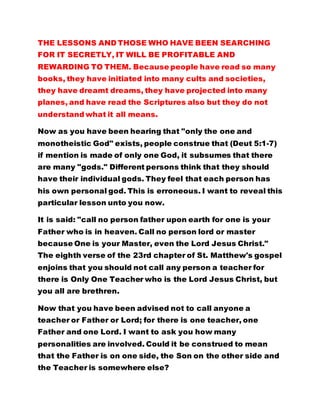 books, they have initiated into many cults and societies, 
they have dreamt dreams, they have projected into many 
planes, and have read the Scriptures also but they do not 
understand what it all means. 
Now as you have been hearing that "only the one and 
monotheistic God" exists, people construe that (Deut 5:1-7) 
if mention is made of only one God, it subsumes that there 
are many "gods." Different persons think that they should 
have their individual gods. They feel that each person has 
his own personal god. This is erroneous. I want to reveal this 
particular lesson unto you now. 
It is said: "call no person father upon earth for one is your 
Father who is in heaven. Call no person lord or master 
because One is your Master, even the Lord Jesus Christ." 
The eighth verse of the 23rd chapter of St. Matthew's gospel 
enjoins that you should not call any person a teacher for 
there is Only One Teacher who is the Lord Jesus Christ, but 
you all are brethren. 
Now that you have been advised not to call anyone a 
teacher or Father or Lord; for there is one teacher, one 
Father and one Lord. I want to ask you how many 
personalities are involved. Could it be construed to mean 
that the Father is on one side, the Son on the other side and 
the Teacher is somewhere else? 
Many people always express that there are three Gods in 
one or "Three persons in one God." Does it mean that three 
 