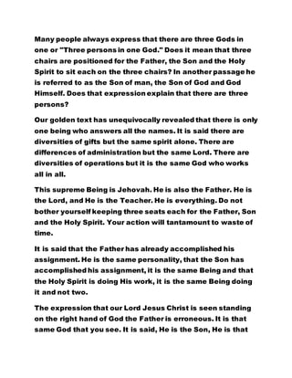 chairs are positioned for the Father, the Son and the Holy 
Spirit to sit each on the three chairs? In another passage he 
is referred to as the Son of man, the Son of God and God 
Himself. Does that expression explain that there are three 
persons? 
Our golden text has unequivocally revealed that there is only 
one being who answers all the names. It is said there are 
diversities of gifts but the same spirit alone. There are 
differences of administration but the same Lord. There are 
diversities of operations but it is the same God who works 
all in all. 
This supreme Being is Jehovah. He is also the Father. He is 
the Lord, and He is the Teacher. He is everything. Do not 
bother yourself keeping three seats each for the Father, Son 
and the Holy Spirit. Your action will tantamount to waste of 
time. 
It is said that the Father has already accomplished his 
assignment. He is the same personality, that the Son has 
accomplished his assignment, it is the same Being and that 
the Holy Spirit is doing His work, it is the same Being doing 
it and not two. 
The expression that our Lord Jesus Christ is seen standing 
on the right hand of God the Father is erroneous. It is that 
same God that you see. It is said, He is the Son, He is that 
same God who is invariably, the Son. There is none other. 
The Son is the Father and vice versa. This explains why it is 
 