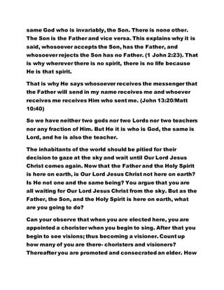 said, whosoever accepts the Son, has the Father, and 
whosoever rejects the Son has no Father. (1 John 2:23). That 
is why wherever there is no spirit, there is no life because 
He is that spirit. 
That is why He says whosoever receives the messenger that 
the Father will send in my name receives me and whoever 
receives me receives Him who sent me. (John 13:20/Matt 
10:40) 
So we have neither two gods nor two Lords nor two teachers 
nor any fraction of Him. But He it is who is God, the same is 
Lord, and he is also the teacher. 
The inhabitants of the world should be pitied for their 
decision to gaze at the sky and wait until Our Lord Jesus 
Christ comes again. Now that the Father and the Holy Spirit 
is here on earth, is Our Lord Jesus Christ not here on earth? 
Is He not one and the same being? You argue that you are 
all waiting for Our Lord Jesus Christ from the sky. But as the 
Father, the Son, and the Holy Spirit is here on earth, what 
are you going to do? 
Can your observe that when you are elected here, you are 
appointed a chorister when you begin to sing. After that you 
begin to see visions; thus becoming a visioner. Count up 
how many of you are there- choristers and visioners? 
Thereafter you are promoted and consecrated an elder. How 
many of you are there? From the position of an Elder you are 
ordained a prophet. How many of you are there? Then, you 
 