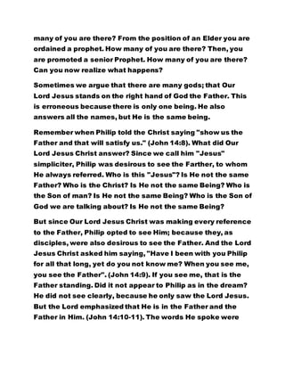 are promoted a senior Prophet. How many of you are there? 
Can you now realize what happens? 
Sometimes we argue that there are many gods; that Our 
Lord Jesus stands on the right hand of God the Father. This 
is erroneous because there is only one being. He also 
answers all the names, but He is the same being. 
Remember when Philip told the Christ saying "show us the 
Father and that will satisfy us." (John 14:8). What did Our 
Lord Jesus Christ answer? Since we call him "Jesus" 
simpliciter, Philip was desirous to see the Farther, to whom 
He always referred. Who is this "Jesus"? Is He not the same 
Father? Who is the Christ? Is He not the same Being? Who is 
the Son of man? Is He not the same Being? Who is the Son of 
God we are talking about? Is He not the same Being? 
But since Our Lord Jesus Christ was making every reference 
to the Father, Philip opted to see Him; because they, as 
disciples, were also desirous to see the Father. And the Lord 
Jesus Christ asked him saying, "Have I been with you Philip 
for all that long, yet do you not know me? When you see me, 
you see the Father". (John 14:9). If you see me, that is the 
Father standing. Did it not appear to Philip as in the dream? 
He did not see clearly, because he only saw the Lord Jesus. 
But the Lord emphasized that He is in the Father and the 
Father in Him. (John 14:10-11). The words He spoke were 
not spoken by His own volition but that the Father was doing 
His work. In what vein do you want to be spoken to? 
 