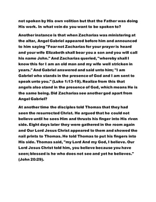 Another instance is that when Zacharias was ministering at 
the altar, Angel Gabriel appeared before him and announced 
to him saying "Fear not Zacharias for your prayer is heard 
and your wife Elizabeth shall bear you a son and you will call 
his name John." And Zacharias queried, "whereby shall I 
know this for I am an old man and my wife well stricken in 
years." And Gabriel answered and said unto him; "I am 
Gabriel who stands in the presence of God and I am sent to 
speak unto you." (Luke 1:13-19). Realize from this that 
angels also stand in the presence of God, which means He is 
the same being. Did Zacharias see another god apart from 
Angel Gabriel? 
At another time the disciples told Thomas that they had 
seen the resurrected Christ. He argued that he could not 
believe until he sees Him and thrusts his finger into His riven 
side. Eight days later they were gathered in the room again 
and Our Lord Jesus Christ appeared to them and showed the 
nail prints to Thomas. He told Thomas to put his fingers into 
His side. Thomas said, "my Lord And my God, I believe. Our 
Lord Jesus Christ told him, you believe because you have 
seen; blessed is he who does not see and yet he believes." 
(John 20:29). 
At another time He appeared to his disciples again and they 
were afraid. He told them not to be afraid because the Spirit 
has neither the flesh nor bones as He now has. The spirit 
has no bones but He has bones, at the same time He has no 
 