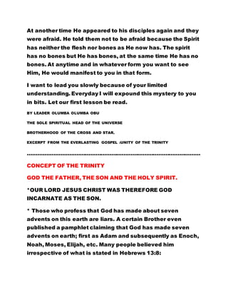 bones. At anytime and in whatever form you want to see 
Him, He would manifest to you in that form. 
I want to lead you slowly because of your limited 
understanding. Everyday I will expound this mystery to you 
in bits. Let our first lesson be read. 
BY LEADER OLUMBA OLUMBA OBU 
THE SOLE SPIRITUAL HEAD OF THE UNIVERSE 
BROTHERHOOD OF THE CROSS AND STAR. 
EXCERPT FROM THE EVERLASTING GOSPEL :UNITY OF THE TRINITY 
……………………………………………………………………………………… 
CONCEPT OF THE TRINITY 
GOD THE FATHER, THE SON AND THE HOLY SPIRIT. 
*OUR LORD JESUS CHRIST WAS THEREFORE GOD 
INCARNATE AS THE SON. 
* Those who profess that God has made about seven 
advents on this earth are liars. A certain Brother even 
published a pamphlet claiming that God has made seven 
advents on earth; first as Adam and subsequently as Enoch, 
Noah, Moses, Elijah, etc. Many people believed him 
irrespective of what is stated in Hebrews 13:8: 
"JESUS CHRIST IS THE SAME YESTERDAY, TODAY AND 
FOREVER." 
THE ALTERED TRUTH: 
 
