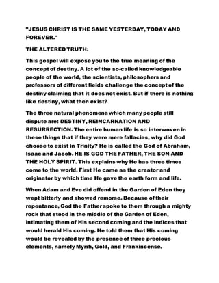 This gospel will expose you to the true meaning of the 
concept of destiny. A lot of the so-called knowledgeable 
people of the world, the scientists, philosophers and 
professors of different fields challenge the concept of the 
destiny claiming that it does not exist. But if there is nothing 
like destiny, what then exist? 
The three natural phenomena which many people still 
dispute are: DESTINY, REINCARNATION AND 
RESURRECTION. The entire human life is so interwoven in 
these things that if they were mere fallacies, why did God 
choose to exist in Trinity? He is called the God of Abraham, 
Isaac and Jacob. HE IS GOD THE FATHER, THE SON AND 
THE HOLY SPIRIT. This explains why He has three times 
come to the world. First He came as the creator and 
originator by which time He gave the earth form and life. 
When Adam and Eve did offend in the Garden of Eden they 
wept bitterly and showed remorse. Because of their 
repentance, God the Father spoke to them through a mighty 
rock that stood in the middle of the Garden of Eden, 
intimating them of His second coming and the indices that 
would herald His coming. He told them that His coming 
would be revealed by the presence of three precious 
elements, namely Myrrh, Gold, and Frankincense. 
God's second coming was when He came as the Son of man, 
to shed His precious blood and offer Himself as a ransom for 
the sins of men and salvation for all. And one of His parting 
 