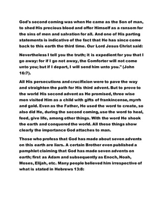 statements is indicative of the fact that He has since come 
back to this earth the third time. Our Lord Jesus Christ said: 
Nevertheless I tell you the truth; it is expedient for you that I 
go away: for if I go not away, the Comforter will not come 
unto you; but if I depart, I will send him unto you." (John 
16:7). 
All His persecutions and crucifixion were to pave the way 
and straighten the path for His third advent. But to prove to 
the world His second advent as He promised, three wise 
men visited Him as a child with gifts of frankincense, myrrh 
and gold. Even as the Father, He used the word to create, so 
also did He, during the second coming, use the word to heal, 
feed, give life, among other things. With the word He shook 
the earth and conquered the world. All these things show 
clearly the importance God attaches to man. 
Those who profess that God has made about seven advents 
on this earth are liars. A certain Brother even published a 
pamphlet claiming that God has made seven advents on 
earth; first as Adam and subsequently as Enoch, Noah, 
Moses, Elijah, etc. Many people believed him irrespective of 
what is stated in Hebrews 13:8: 
"JESUS CHRIST IS THE SAME YESTERDAY, TODAY AND 
FOREVER." 
To which angel has He ever told,"Thou art my son, this day 
have I begotten thee? See Hebrews 1:5. But unto Christ it 
 