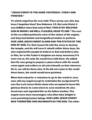 was fulfilled when God said of Him: THIS IS MY BELOVED 
SON IN WHOM I AM WELL PLEASED, HEAR YE HIM." The rest 
of the so-called patriarchs were of the status of the angels, 
and they had limited and insignificant duties to perform. 
OUR LORD JESUS CHRIST ALONE HAD THE STATUS OF THE 
SON OF GOD. For that reason He told the Jews to destroy 
the temple, and He will have it rebuilt within three days. He 
also enjoined the people to believe in God and believe also 
in Him, for in His Father's kingdom are many mansions; if it 
were not so, He said, He would have told them. He added 
that He was going to prepare a place where with He would 
come again and collect us all unto himself, so that wherever 
He is, we will be there also. If He did not come to the world 
three times, the world would have perished. 
When God asked for a volunteer to go to the world to save 
man, did any angel accept to undertake the assignment? It 
was Our Lord Jesus Christ alone who accepted to leave His 
glorious throne to come down to save mankind. He also 
loved man and regarded Him as his fellow brother. The 
angels were mere messengers who often take delight in 
even punishing human beings. OUR LORD JESUS CHRIST 
WAS THEREFORE GOD INCARNATE AS THE SON. The other 
patriarchs who came before Him, He referred to as thieves 
and robbers. 
It was Christ who made it clear that God is man, being that 
he created man in his own image. His last advent has 
brought peace, salvation, and prosperity to man. No man 
 