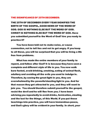 THE SIGNIFICANCE OF 25TH DECEMBER: 
THE 25TH OF DECEMBER EVERY YEAR SIGNIFIES THE 
BIRTH OF THE GOSPEL, GOOD NEWS OF THE WORD OF 
GOD. GOD IS NOTHING ELSE BUT THE WORD OF GOD. 
CHRIST IS NOTHING ELSE BUT THE WORD OF GOD. Have 
you submitted yourself to the Word of God? Are you ready to 
practice it? 
You have been told not to make noise, or cause 
commotion, not to tell lies and not to get angry. If you keep 
to all these, you will be surprised that you will be living a life 
free from problems. 
What has made the entire members of your family to 
repent, and follow after God? It is because they have seen a 
complete and different style of life in you. You now walk 
bare footed, avoid drinking, smoking, eating of animal flesh, 
adultery and avoiding all the evils you used to indulge in. 
Therefore, by seeing the great light in you, they are 
overwhelmed by the powerful dazzling light in you. And for 
that reason they get attracted to you, and they will want to 
join you. You should therefore submit yourself to the gospel, 
resist the devil and he will flee from you. I have been 
advising you repeatedly to avoid drinks, fornication, stealing 
and the lust for the things, of this World. If you put these 
teachings into practice, you will have tremendous peace, 
and God's glory will be evident in your family. In short, your 
 