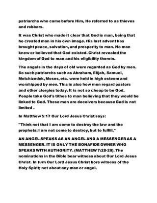 knew or believed that God existed. Christ revealed the 
kingdom of God to man and his eligibility therein. 
The angels in the days of old were regarded as God by men. 
So such patriarchs such as Abraham, Elijah, Samuel, 
Melchizedek, Moses, etc. were held in high esteem and 
worshipped by men. This is also how men regard pastors 
and other clergies today. It is not so cheap to be God. 
People take God's tithes to man believing that they would be 
linked to God. These men are deceivers because God is not 
limited . 
In Matthew 5:17 Our Lord Jesus Christ says: 
"Think not that I am come to destroy the law and the 
prophets; I am not come to destroy, but to fulfill." 
AN ANGEL SPEAKS AS AN ANGEL AND A MESSENGER AS A 
MESSENGER. IT IS ONLY THE BONAFIDE OWNER WHO 
SPEAKS WITH AUTHORITY. (MATTHEW 7:28-29). The 
nominations in the Bible bear witness about Our Lord Jesus 
Christ. In turn Our Lord Jesus Christ bore witness of the 
Holy Spirit; not about any man or angel. 
NO MATTER HOW TALL OR BEAUTIFUL ALL THE ANGELS 
MAY APPEAR, THEY ARE THE LORD'S MESSENGERS. Read 
the first lesson again 
BY LEADER OLUMBA OLUMBA OBU 
THE SOLE SPIRITUAL HEAD OF THE UNIVERSE 
BROTHERHOOD OF THE CROSS AND STAR. 
 