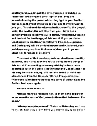 and God's glory will be evident in your family. In short, your 
problems are gone. Has God ever advised you to go and 
steal, kill, fornicate or disobey? 
The, word of God teaches you love, obedience, humility, 
patience, and it also teaches you to disregard the things of 
this world. The wedding ceremony which you have been 
hearing about in the Bible is nothing but the Gospel, and it is 
the only source of our joy. Our life and peace of mind are 
also derived from the Gospel of Christ. The question is, 
“Have you submitted yourself to the Word of God?” Read the 
Golden Text once again. 
Golden Text: John 1:12 
“But as many as received him, to them gave he power 
to become the sons of God, even to them that believe on his 
name.” 
When you say to yourself, "Satan is disturbing me, I am 
very sick, I am very poor." Have you shown any appreciation 
to the Father? Have you rejoiced with Him? If all of us were 
to rejoice in Him, particularly those of us in Brotherhood of 
the Cross and Star, the whole place would be filled to 
capacity. Do we drink wine here? Do we dance, do we eat 
meat or fish here, do we distribute money to people here? 
Our preoccupation is to preach the gospel. Is this not the 
food at the wedding feast spoken of in the scripture? Have 
you rejoiced with the Father, have you submitted yourself to 
 