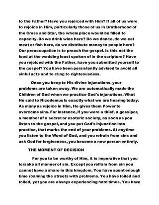 the gospel? You have been persistently advised to avoid all 
sinful acts and to cling to righteousness. 
Once you keep to His divine injunctions, your 
problems are taken away. We are automatically made the 
Children of God when we practice God's injunctions. What 
He said to Nicodemus is exactly what we are hearing today. 
As many as rejoice in Him, He gives them Power to 
overcome sins. For instance, if you were a thief, a gossiper, 
a member of a secret or esoteric society, as soon as you 
listen to the gospel, and you put God's injunction into 
practice, that marks the end of your problems. At anytime 
you listen to the Word of God, and you refrain from sins and 
ask God for forgiveness, you become a new person entirely. 
THE MOMENT OF DECISION 
For you to be worthy of Him, it is imperative that you 
forsake all manner of sin. Except you refrain from sin you 
cannot have a share in this kingdom. You have spent enough 
time roaming the streets with problems. You have toiled and 
toiled, yet you are always experiencing hard times. You have 
groped in the dark for many years and you have been 
enslaved to sin. Therefore, this is the time for you to come 
out of darkness. Take a decision today and get your 
salvation for your souls. 
Unless you forsake sins and follow Christ sheepishly, 
you cannot get salvation. Turn a new leaf and live a worthy 
life. This is the kingdom of God in which righteousness is 
 