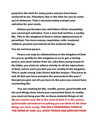 permitted. You have money, reputation, wife, husband, 
children, parents and indeed all the material things. 
You do not have peace. 
Peace can only be obtained here in the kingdom of God. 
For you to qualify for this kingdom so as to get a lasting 
peace, you must refrain from sin. Like that young lawyer in 
the bible, you claim to adhere strictly to all the injunctions 
of God, and as such you feel you are worthy of the kingdom. 
This is quite wrong. Like Christ told the lawyer, “You have to 
sell all that you have and give the proceeds to the poor.” 
Except you give out all you have to the poor you cannot have 
everlasting life. 
You are seeking for life, wealth, power, good health and 
all such things from where you cannot find them. In reality, 
you need not hang your life on these material things at all. 
All you need in your life is the word of God. It is life, peace, 
good health and indeed everything you can think of. All other 
things are mere vanity. THE ONLY REWARDING THING IS 
THE WORD OF GOD. ALL GOOD THINGS ARE DERIVED FROM 
THE, WORD OF GOD. SO, IF YOU HAVE THE WORD OF GOD, 
YOU HAVE GOT EVERYTHING. WHOEVER IS NOT ENRICHED 
WITH THE WORD OF GOD IS A PAUPER. BUT WHOEVER HAS 
THE WORD OF GOD IN HIM IS THE RICHEST AND WISEST. 
A stroke of cane is sufficient for the wise. Let he who 
has ears, hear. May -God bless His Holy words - Amen 
THANK YOU FATHER. 
 