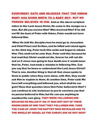 When He told His disciples how he must go to Jerusalem 
and Chief Priest and Scribes, and be killed and raised again 
on the third day, Peter took Him aside and began to rebuke 
Him: This shall not be unto thee. Peter said this because he 
had read that Christ would not die, forever he will not die 
and so if Jesus was going to face death now it would mean 
that he, Peter, had made a mistake in following Him. Can 
you say that he knew or understood Our Lord Jesus Christ? 
That is one. Another thing is that all that Jesus spoke to 
them in public when they were alone, with Him, they would 
ask Him to explain to them. At another time, Peter said: We 
have left everything and followed you, what shall be our 
gain? Does that question show that Peter believed in Him? I 
can continue to cite instances to you to convince you that 
no person believed in Him; but He can use anything to 
manifest His own glory. THEY WERE FOLLOWING HIM 
BECAUSE HE WILLED IT SO; IT WAS NOT OUT OF THEIR 
KNOWLEDGE OF HIM THAT THEY FOLLOWED HIM. TAKE 
THE CASE OF JOHN THE BAPTIST WHO REVEALED HIM TO 
THE WHOLE OF ISRAEL AS THE CHRIST; DID HE NOT DENY 
CHRIST? Did he know Him? When he was put in prison by 
Herod, he remembered that the scriptures had said that 
when Christ came He would deliver the captives and set at 
liberty those that are bruised and so John consoled himself 
that Christ would come and remove him from prison 
immediately. But as he waited no person came; and so he 
sent two of his disciples unto Christ to find out if He was the 
 